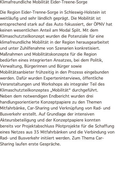 Klimafreundliche Mobilität Eider-Treene-Sorge Die Region Eider-Trenne-Sorge in Schleswig-Holstein ist weitläufig und sehr ländlich geprägt. Die Mobilität ist entsprechend stark auf das Auto fokussiert, der ÖPNV hat keinen wesentlichen Anteil am Modal Split. Mit dem Klimaschutzteilkonzept wurden die Potenziale für eine klimafreundliche Mobilität in der Region herausgearbeitet und unter Zuhilfenahme von Szenarien konkretisiert. Maßnahmen und Mobilitätskonzepte für die Region bedürfen eines integrierten Ansatzes, bei dem Politik, Verwaltung, Bürgerinnen und Bürger sowie Mobilitätsanbieter frühzeitig in den Prozess eingebunden werden. Dafür wurden Experteninterviews, öffentliche Veranstaltungen und Workshops als integraler Teil des Klimaschutzteilkonzeptes „Mobilität“ durchgeführt. Neben dem notwendigen Endbericht wurden drei handlungsorientierte Konzeptpapiere zu den Themen Mitfahrbänke, Car-Sharing und Verknüpfung von Rad- und Busverkehr erstellt. Auf Grundlage der intensiven Akteursbeteiligung und der Konzeptpapiere konnten bereits vor Projektabschluss Pilotprojekte für die Schaffung eines Netzes aus 35 Mitfahrbänken und die Verbindung von Rad- und Busverkehr initiiert werden. Zum Thema Car-Sharing laufen erste Gespräche. 