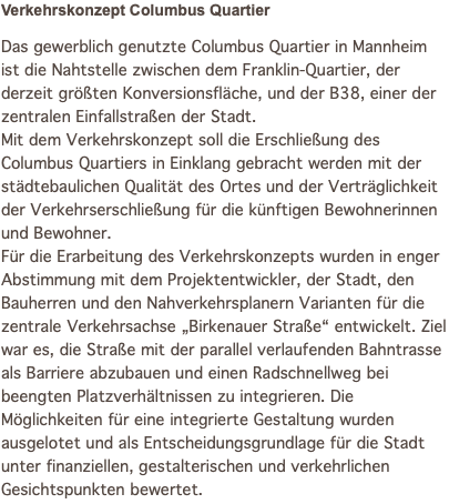 Verkehrskonzept Columbus Quartier Das gewerblich genutzte Columbus Quartier in Mannheim ist die Nahtstelle zwischen dem Franklin-Quartier, der derzeit größten Konversionsfläche, und der B38, einer der zentralen Einfallstraßen der Stadt. Mit dem Verkehrskonzept soll die Erschließung des Columbus Quartiers in Einklang gebracht werden mit der städtebaulichen Qualität des Ortes und der Verträglichkeit der Verkehrserschließung für die künftigen Bewohnerinnen und Bewohner. Für die Erarbeitung des Verkehrskonzepts wurden in enger Abstimmung mit dem Projektentwickler, der Stadt, den Bauherren und den Nahverkehrsplanern Varianten für die zentrale Verkehrsachse „Birkenauer Straße“ entwickelt. Ziel war es, die Straße mit der parallel verlaufenden Bahntrasse als Barriere abzubauen und einen Radschnellweg bei beengten Platzverhältnissen zu integrieren. Die Möglichkeiten für eine integrierte Gestaltung wurden ausgelotet und als Entscheidungsgrundlage für die Stadt unter finanziellen, gestalterischen und verkehrlichen Gesichtspunkten bewertet.